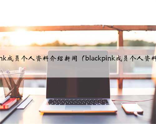 blackpink成员个人资料介绍新闻（blackpink成员个人资料介绍）